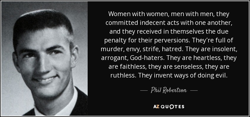 Women with women, men with men, they committed indecent acts with one another, and they received in themselves the due penalty for their perversions. They’re full of murder, envy, strife, hatred. They are insolent, arrogant, God-haters. They are heartless, they are faithless, they are senseless, they are ruthless. They invent ways of doing evil. - Phil Robertson