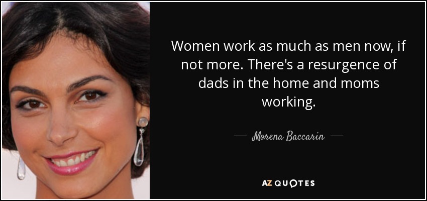 Women work as much as men now, if not more. There's a resurgence of dads in the home and moms working. - Morena Baccarin