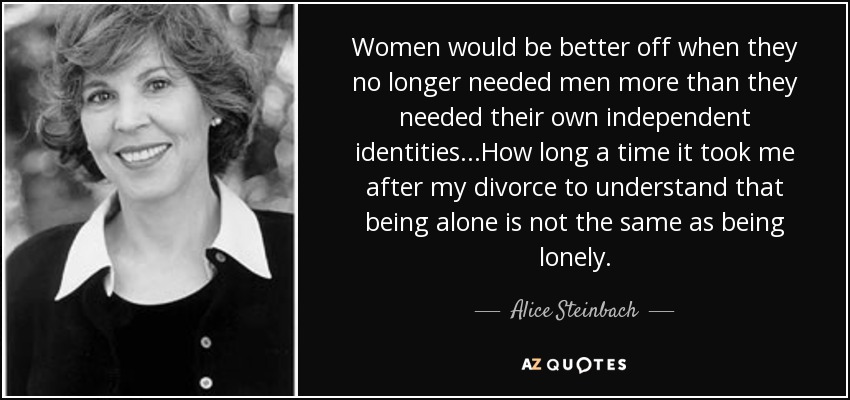 Women would be better off when they no longer needed men more than they needed their own independent identities...How long a time it took me after my divorce to understand that being alone is not the same as being lonely. - Alice Steinbach