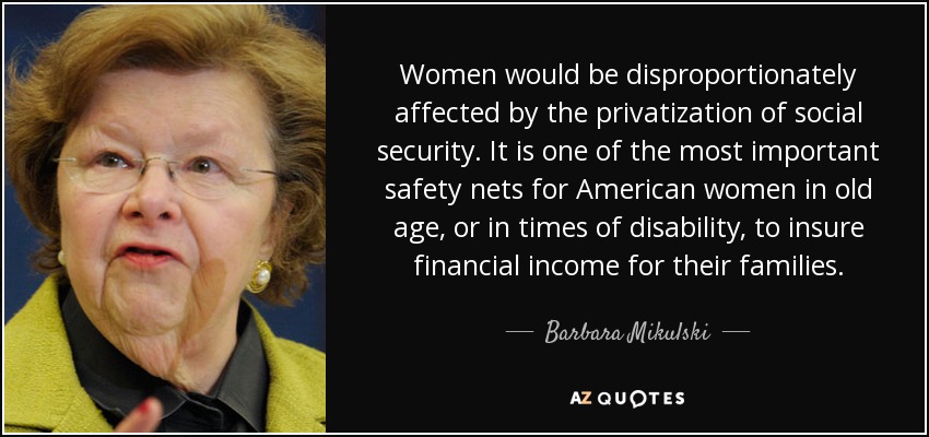 Women would be disproportionately affected by the privatization of social security. It is one of the most important safety nets for American women in old age, or in times of disability, to insure financial income for their families. - Barbara Mikulski