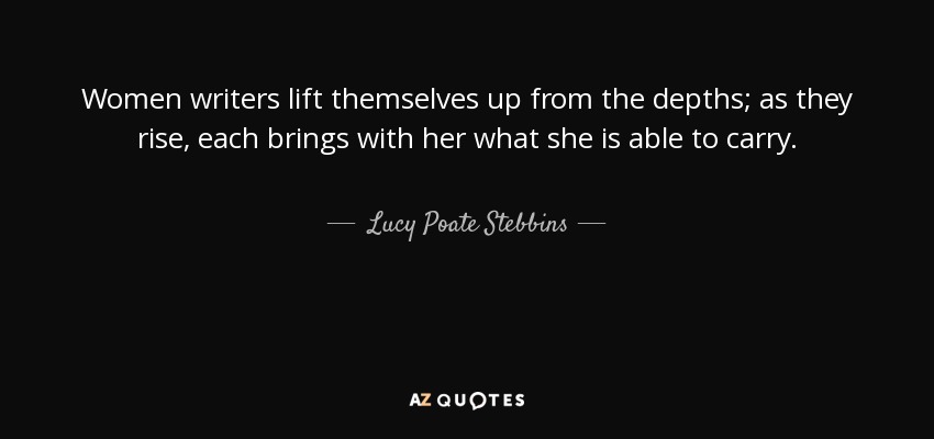 Women writers lift themselves up from the depths; as they rise, each brings with her what she is able to carry. - Lucy Poate Stebbins