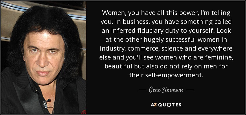 Women, you have all this power, I'm telling you. In business, you have something called an inferred fiduciary duty to yourself. Look at the other hugely successful women in industry, commerce, science and everywhere else and you'll see women who are feminine, beautiful but also do not rely on men for their self-empowerment. - Gene Simmons