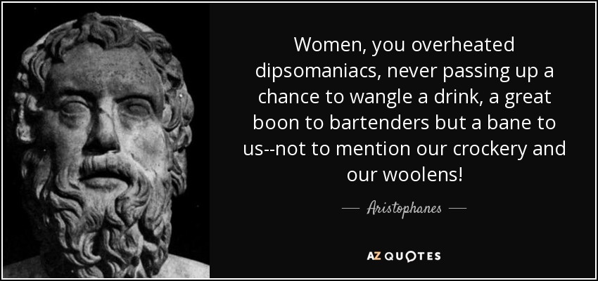 Women, you overheated dipsomaniacs, never passing up a chance to wangle a drink, a great boon to bartenders but a bane to us--not to mention our crockery and our woolens! - Aristophanes
