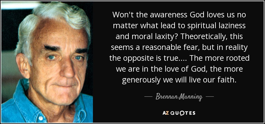 Won't the awareness God loves us no matter what lead to spiritual laziness and moral laxity? Theoretically, this seems a reasonable fear, but in reality the opposite is true. . . . The more rooted we are in the love of God, the more generously we will live our faith. - Brennan Manning