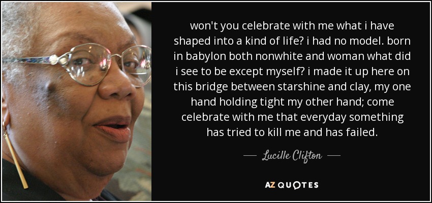 won't you celebrate with me what i have shaped into a kind of life? i had no model. born in babylon both nonwhite and woman what did i see to be except myself? i made it up here on this bridge between starshine and clay, my one hand holding tight my other hand; come celebrate with me that everyday something has tried to kill me and has failed. - Lucille Clifton