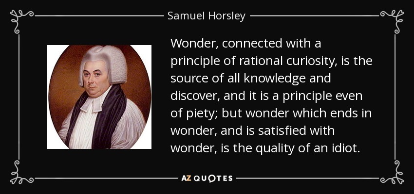 Wonder, connected with a principle of rational curiosity, is the source of all knowledge and discover, and it is a principle even of piety; but wonder which ends in wonder, and is satisfied with wonder, is the quality of an idiot. - Samuel Horsley