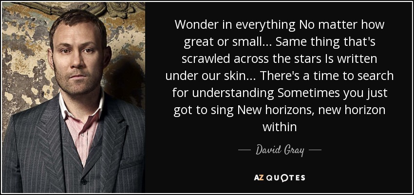 Wonder in everything No matter how great or small... Same thing that's scrawled across the stars Is written under our skin... There's a time to search for understanding Sometimes you just got to sing New horizons, new horizon within - David Gray