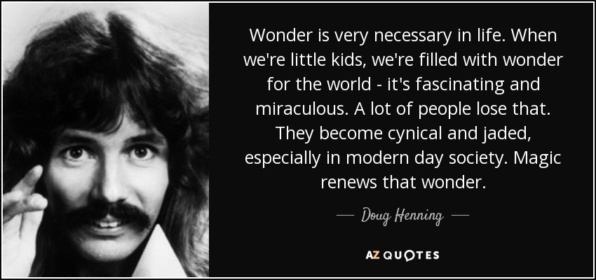 Wonder is very necessary in life. When we're little kids, we're filled with wonder for the world - it's fascinating and miraculous. A lot of people lose that. They become cynical and jaded, especially in modern day society. Magic renews that wonder. - Doug Henning