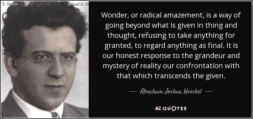 Wonder, or radical amazement, is a way of going beyond what is given in thing and thought, refusing to take anything for granted, to regard anything as final. It is our honest response to the grandeur and mystery of reality our confrontation with that which transcends the given. - Abraham Joshua Heschel