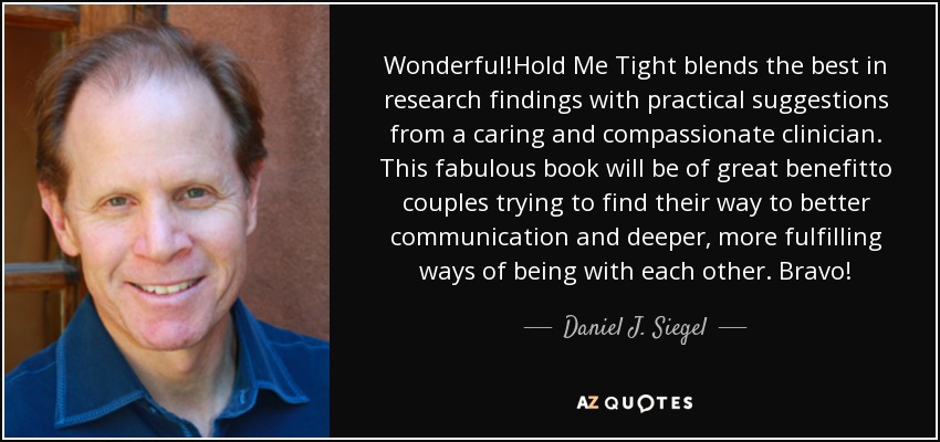 Wonderful!Hold Me Tight blends the best in research findings with practical suggestions from a caring and compassionate clinician. This fabulous book will be of great benefitto couples trying to find their way to better communication and deeper, more fulfilling ways of being with each other. Bravo! - Daniel J. Siegel
