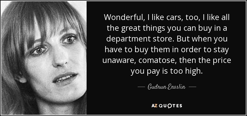 Wonderful, I like cars, too, I like all the great things you can buy in a department store. But when you have to buy them in order to stay unaware, comatose, then the price you pay is too high. - Gudrun Ensslin