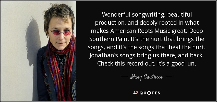 Wonderful songwriting, beautiful production, and deeply rooted in what makes American Roots Music great: Deep Southern Pain. It's the hurt that brings the songs, and it's the songs that heal the hurt. Jonathan's songs bring us there, and back. Check this record out, it's a good 'un. - Mary Gauthier