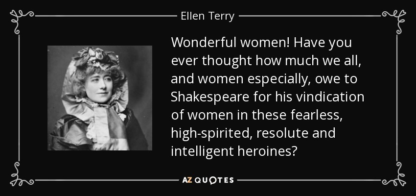 Wonderful women! Have you ever thought how much we all, and women especially, owe to Shakespeare for his vindication of women in these fearless, high-spirited, resolute and intelligent heroines? - Ellen Terry