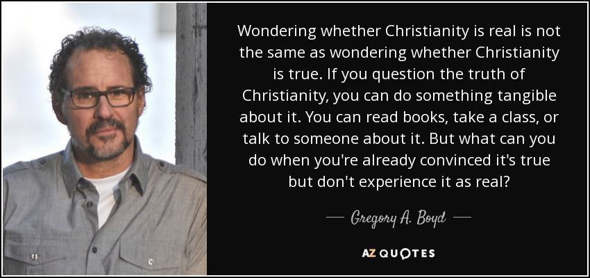 Wondering whether Christianity is real is not the same as wondering whether Christianity is true. If you question the truth of Christianity, you can do something tangible about it. You can read books, take a class, or talk to someone about it. But what can you do when you're already convinced it's true but don't experience it as real? - Gregory A. Boyd