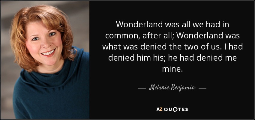 Wonderland was all we had in common, after all; Wonderland was what was denied the two of us. I had denied him his; he had denied me mine. - Melanie Benjamin