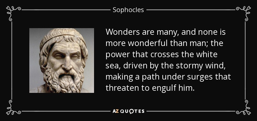 Wonders are many, and none is more wonderful than man; the power that crosses the white sea, driven by the stormy wind, making a path under surges that threaten to engulf him. - Sophocles