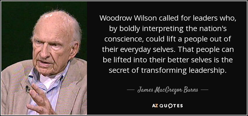 Woodrow Wilson called for leaders who, by boldly interpreting the nation's conscience, could lift a people out of their everyday selves. That people can be lifted into their better selves is the secret of transforming leadership. - James MacGregor Burns