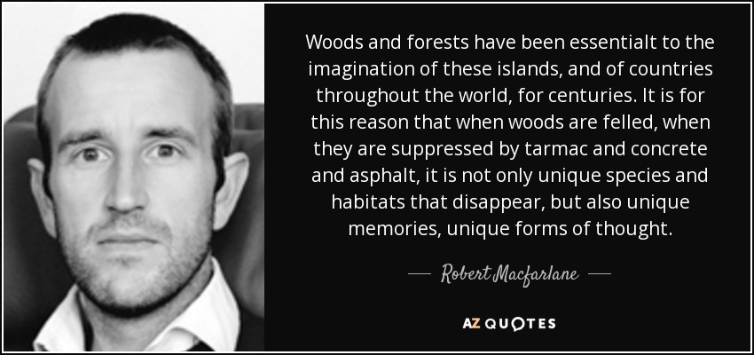 Woods and forests have been essentialt to the imagination of these islands, and of countries throughout the world, for centuries. It is for this reason that when woods are felled, when they are suppressed by tarmac and concrete and asphalt, it is not only unique species and habitats that disappear, but also unique memories, unique forms of thought. - Robert Macfarlane
