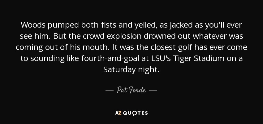 Woods pumped both fists and yelled, as jacked as you'll ever see him. But the crowd explosion drowned out whatever was coming out of his mouth. It was the closest golf has ever come to sounding like fourth-and-goal at LSU's Tiger Stadium on a Saturday night. - Pat Forde