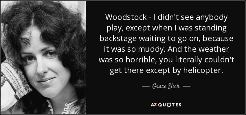 Woodstock - I didn't see anybody play, except when I was standing backstage waiting to go on, because it was so muddy. And the weather was so horrible, you literally couldn't get there except by helicopter. - Grace Slick
