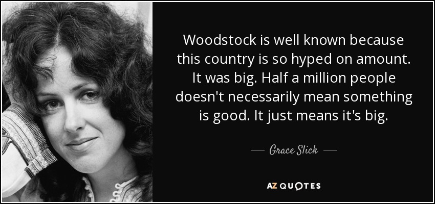 Woodstock is well known because this country is so hyped on amount. It was big. Half a million people doesn't necessarily mean something is good. It just means it's big. - Grace Slick