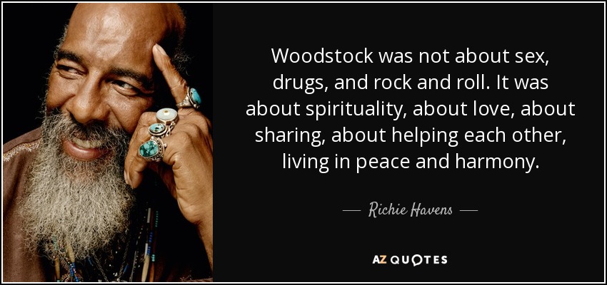 Woodstock was not about sex, drugs, and rock and roll. It was about spirituality, about love, about sharing, about helping each other, living in peace and harmony. - Richie Havens
