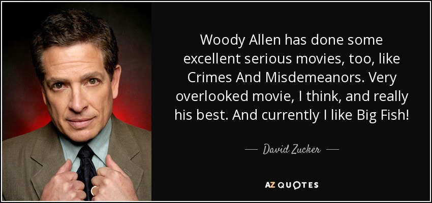 Woody Allen has done some excellent serious movies, too, like Crimes And Misdemeanors. Very overlooked movie, I think, and really his best. And currently I like Big Fish! - David Zucker