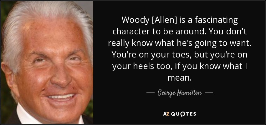 Woody [Allen] is a fascinating character to be around. You don't really know what he's going to want. You're on your toes, but you're on your heels too, if you know what I mean. - George Hamilton