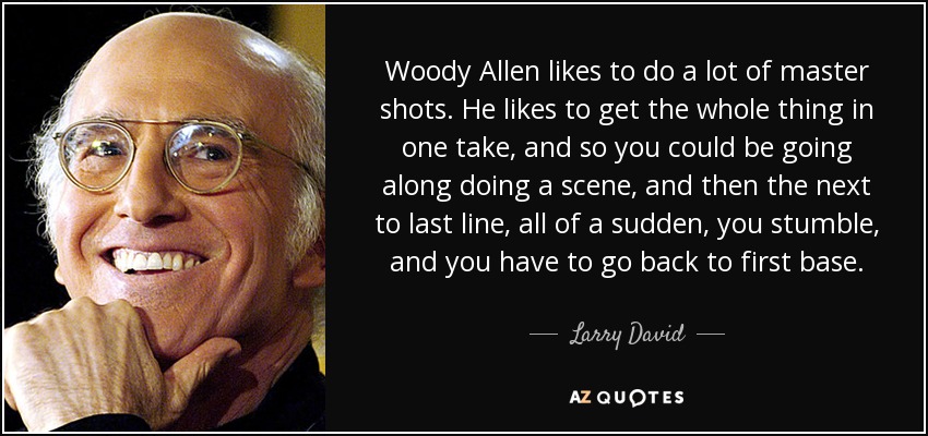 Woody Allen likes to do a lot of master shots. He likes to get the whole thing in one take, and so you could be going along doing a scene, and then the next to last line, all of a sudden, you stumble, and you have to go back to first base. - Larry David