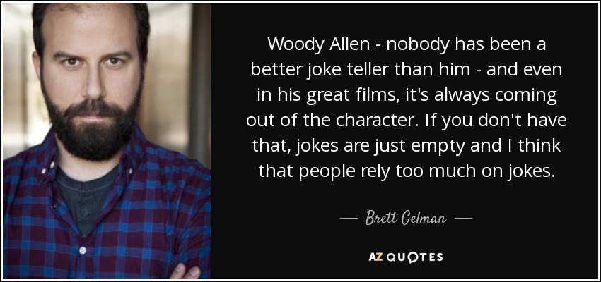 Woody Allen - nobody has been a better joke teller than him - and even in his great films, it's always coming out of the character. If you don't have that, jokes are just empty and I think that people rely too much on jokes. - Brett Gelman