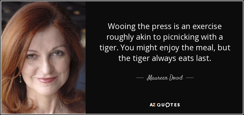 Wooing the press is an exercise roughly akin to picnicking with a tiger. You might enjoy the meal, but the tiger always eats last. - Maureen Dowd