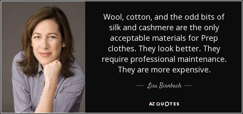 Wool, cotton, and the odd bits of silk and cashmere are the only acceptable materials for Prep clothes. They look better. They require professional maintenance. They are more expensive. - Lisa Birnbach