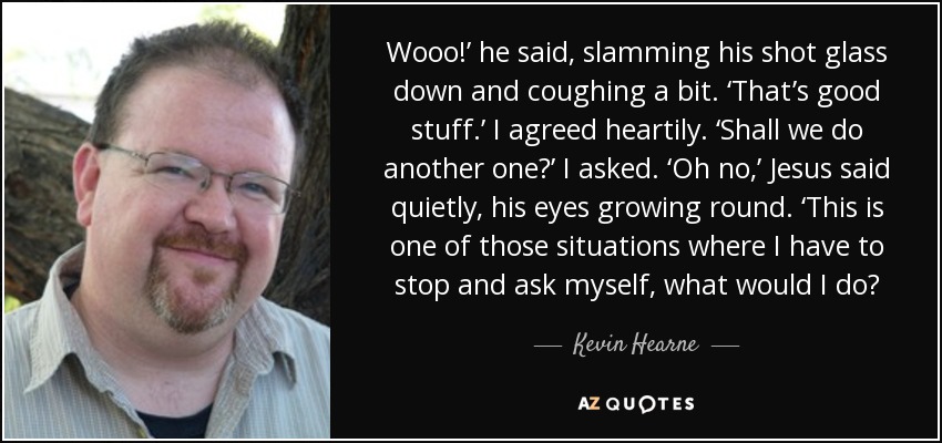 Wooo!’ he said, slamming his shot glass down and coughing a bit. ‘That’s good stuff.’ I agreed heartily. ‘Shall we do another one?’ I asked. ‘Oh no,’ Jesus said quietly, his eyes growing round. ‘This is one of those situations where I have to stop and ask myself, what would I do? - Kevin Hearne