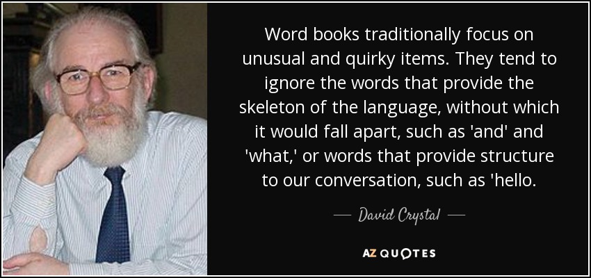 Word books traditionally focus on unusual and quirky items. They tend to ignore the words that provide the skeleton of the language, without which it would fall apart, such as 'and' and 'what,' or words that provide structure to our conversation, such as 'hello. - David Crystal