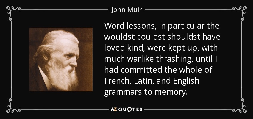 Word lessons, in particular the wouldst couldst shouldst have loved kind, were kept up, with much warlike thrashing, until I had committed the whole of French, Latin, and English grammars to memory. - John Muir