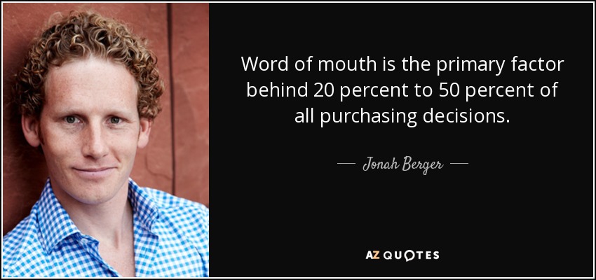 Word of mouth is the primary factor behind 20 percent to 50 percent of all purchasing decisions. - Jonah Berger