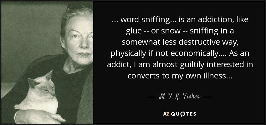 . . . word-sniffing . . . is an addiction, like glue -- or snow -- sniffing in a somewhat less destructive way, physically if not economically. . . . As an addict, I am almost guiltily interested in converts to my own illness . . . - M. F. K. Fisher