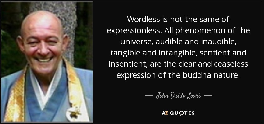 Wordless is not the same of expressionless. All phenomenon of the universe, audible and inaudible, tangible and intangible, sentient and insentient, are the clear and ceaseless expression of the buddha nature. - John Daido Loori
