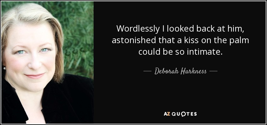 Wordlessly I looked back at him, astonished that a kiss on the palm could be so intimate. - Deborah Harkness