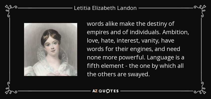 words alike make the destiny of empires and of individuals. Ambition, love, hate, interest, vanity, have words for their engines, and need none more powerful. Language is a fifth element - the one by which all the others are swayed. - Letitia Elizabeth Landon