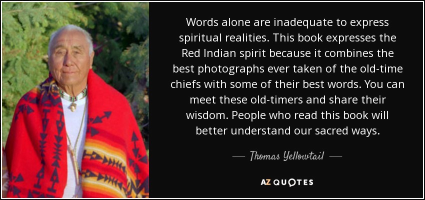 Words alone are inadequate to express spiritual realities. This book expresses the Red Indian spirit because it combines the best photographs ever taken of the old-time chiefs with some of their best words. You can meet these old-timers and share their wisdom. People who read this book will better understand our sacred ways. - Thomas Yellowtail