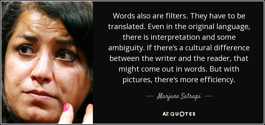 Words also are filters. They have to be translated. Even in the original language, there is interpretation and some ambiguity. If there's a cultural difference between the writer and the reader, that might come out in words. But with pictures, there's more efficiency. - Marjane Satrapi