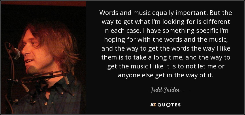 Words and music equally important. But the way to get what I'm looking for is different in each case. I have something specific I'm hoping for with the words and the music, and the way to get the words the way I like them is to take a long time, and the way to get the music I like it is to not let me or anyone else get in the way of it. - Todd Snider