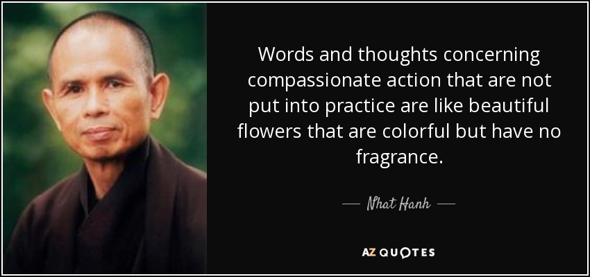 Words and thoughts concerning compassionate action that are not put into practice are like beautiful flowers that are colorful but have no fragrance. - Nhat Hanh