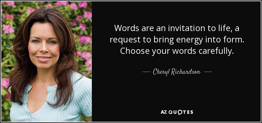 Words are an invitation to life, a request to bring energy into form. Choose your words carefully. - Cheryl Richardson