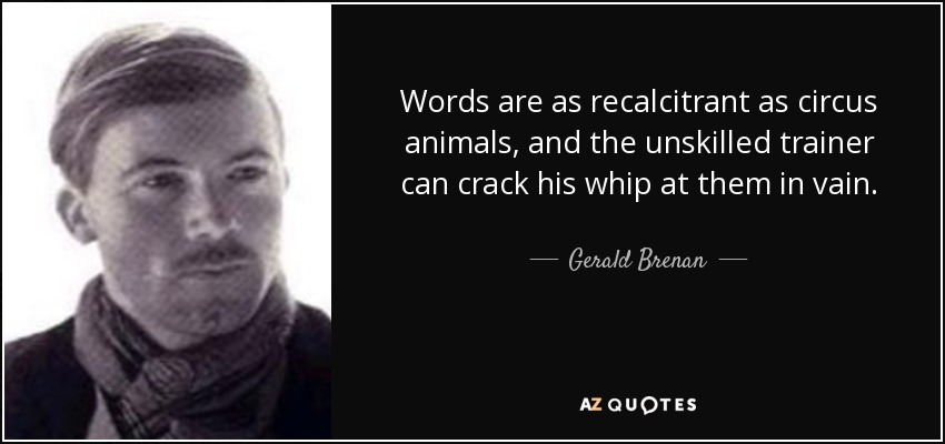 Words are as recalcitrant as circus animals, and the unskilled trainer can crack his whip at them in vain. - Gerald Brenan