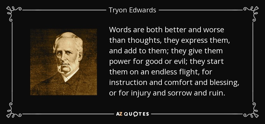 Words are both better and worse than thoughts, they express them, and add to them; they give them power for good or evil; they start them on an endless flight, for instruction and comfort and blessing, or for injury and sorrow and ruin. - Tryon Edwards