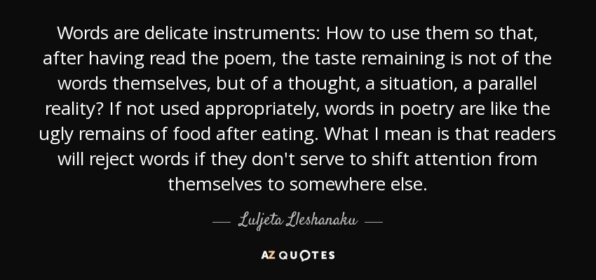 Words are delicate instruments: How to use them so that, after having read the poem, the taste remaining is not of the words themselves, but of a thought, a situation, a parallel reality? If not used appropriately, words in poetry are like the ugly remains of food after eating. What I mean is that readers will reject words if they don't serve to shift attention from themselves to somewhere else. - Luljeta Lleshanaku