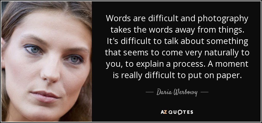 Words are difficult and photography takes the words away from things. It's difficult to talk about something that seems to come very naturally to you, to explain a process. A moment is really difficult to put on paper. - Daria Werbowy