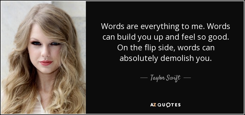 Words are everything to me. Words can build you up and feel so good. On the flip side, words can absolutely demolish you. - Taylor Swift